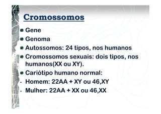 Cromossomos
Gene
Genoma
Autossomos: 24 tipos, nos humanos
Cromossomos sexuais: dois tipos, nos
humanos(XX ou XY).
Cariótipo humano normal:
- Homem: 22AA + XY ou 46,XY
- Mulher: 22AA + XX ou 46,XX