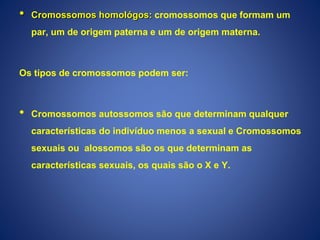 • Cromossomos homológos: cromossomos que formam um
par, um de origem paterna e um de origem materna.
Os tipos de cromossomos podem ser:
• Cromossomos autossomos são que determinam qualquer
características do indivíduo menos a sexual e Cromossomos
sexuais ou alossomos são os que determinam as
características sexuais, os quais são o X e Y.
 