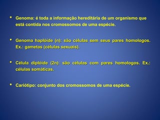• Genoma: é toda a informação hereditária de um organismo que
está contida nos cromossomos de uma espécie.
• Genoma haplóide (n): são células sem seus pares homologos.
Ex.: gametas (células sexuais).
• Célula diplóide (2n): são células com pares homologos. Ex.:
células somáticas.
• Cariótipo: conjunto dos cromossomos de uma espécie.
 