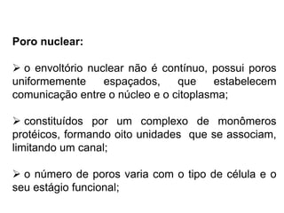 Poro nuclear:
 o envoltório nuclear não é contínuo, possui poros
uniformemente espaçados, que estabelecem
comunicação entre o núcleo e o citoplasma;
 constituídos por um complexo de monômeros
protéicos, formando oito unidades que se associam,
limitando um canal;
 o número de poros varia com o tipo de célula e o
seu estágio funcional;
 