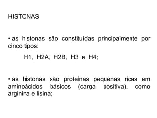 HISTONAS
• as histonas são constituídas principalmente por
cinco tipos:
H1, H2A, H2B, H3 e H4;
• as histonas são proteínas pequenas ricas em
aminoácidos básicos (carga positiva), como
arginina e lisina;
 