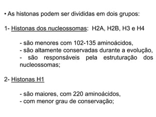 • As histonas podem ser divididas em dois grupos:
1- Histonas dos nucleossomas: H2A, H2B, H3 e H4
- são menores com 102-135 aminoácidos,
- são altamente conservadas durante a evolução,
- são responsáveis pela estruturação dos
nucleossomas;
2- Histonas H1
- são maiores, com 220 aminoácidos,
- com menor grau de conservação;
 