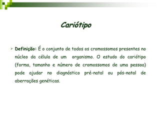  Definição: É o conjunto de todos os cromossomos presentes no
núcleo da célula de um organismo. O estudo do cariótipo
(forma, tamanho e número de cromossomos de uma pessoa)
pode ajudar no diagnóstico pré-natal ou pós-natal de
aberrações genéticas.
Cariótipo
 