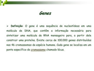  Definição: O gene é uma sequência de nucleotídeos em uma
molécula de DNA, que contêm a informação necessária para
sintetizar uma molécula de RNA mensageiro para, a partir dele
construir uma proteína. Existe cerca de 100.000 genes distribuídos
nos 46 cromossomos da espécie humana. Cada gene se localiza em um
ponto específico do cromossomo chamado lócus.
Genes
 