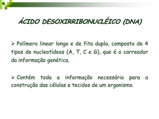 ÁCIDO DESOXIRRIBONUCLÉICO (DNA)
 Polímero linear longo e de fita dupla, composto de 4
tipos de nucleotídeos (A, T, C e G), que é o carreador
da informação genética.
 Contém toda a informação necessária para a
construção das células e tecidos de um organismo.
 