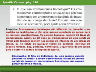 Apostila Caderno pág. 170
Resposta: Cromossomos homólogos são idênticos no tamanho e na
posição do centrômero, e têm uma mesma sequência de genes, para
as mesmas características. Na espécie humana, existem 23 tipos de
cromossomos. Assim, os 23 tipos de cromossomos de uma célula de
minha pele também existem nas células do intestino de um colega de
classe, ou na célula de qualquer tecido de qualquer indivíduo da
espécie humana. São, portanto, homólogos. O que varia de um tecido
para o outro é o padrão de expressão gênica.
Observação: O fato de indivíduos de uma mesma espécie
poderem se cruzar e terem descendentes férteis se prende
ao fato de possuírem cromossomos homólogos, que possam
parear durante a meiose.
 