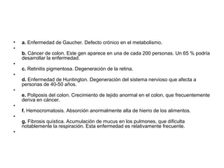 •   a. Enfermedad de Gaucher. Defecto crónico en el metabolismo.
•
    b. Cáncer de colon. Este gen aparece en una de cada 200 personas. Un 65 % podría
    desarrollar la enfermedad.
•
    c. Retinitis pigmentosa. Degeneración de la retina.
•
    d. Enfermedad de Huntington. Degeneración del sistema nervioso que afecta a
    personas de 40-50 años.
•
    e. Poliposis del colon. Crecimiento de tejido anormal en el colon, que frecuentemente
    deriva en cáncer.
•
    f. Hemocromatosis. Absorción anormalmente alta de hierro de los alimentos.
•
    g. Fibrosis quística. Acumulación de mucus en los pulmones, que dificulta
    notablemente la respiración. Esta enfermedad es relativamente frecuente.
•
 