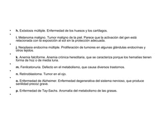 •   h. Exóstosis múltiple. Enfermedad de los huesos y los cartílagos.
•
    i. Melanoma maligno. Tumor maligno de la piel. Parece que la activación del gen está
    relacionada con la exposición al sol sin la protección adecuada.
•
    j. Neoplasia endocrina múltiple. Proliferación de tumores en algunas glándulas endocrinas y
    otros tejidos.
•
    k. Anemia falciforme. Anemia crónica hereditaria, que se caracteriza porque los hematíes tienen
    forma de hoz o de media luna.
•
    m. Fenilcetonuria. Defecto en el metabolismo, que causa diversos trastornos.
•
    n. Retinoblastoma. Tumor en el ojo.
•
    o. Enfermedad de Alzheimer. Enfermedad degenerativa del sistema nervioso, que produce
    senilidad precoz grave.
•
    p. Enfermedad de Tay-Sachs. Anomalía del metabolismo de las grasas.
•
 