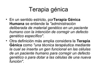 Terapia génica
• En un sentido estricto, porTerapia Génica
  Humana se entiende la "administración
  deliberada de material genético en un paciente
  humano con la intención de corregir un defecto
  genético específico".
• Otra definición más amplia considera la Terapia
  Génica como "una técnica terapéutica mediante
  la cual se inserta un gen funcional en las células
  de un paciente humano para corregir un defecto
  genético o para dotar a las células de una nueva
  función".
 