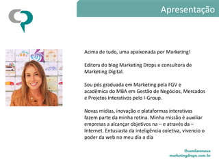 Apresentação



Acima de tudo, uma apaixonada por Marketing!

Editora do blog Marketing Drops e consultora de
Marketing Digital.

Sou pós graduada em Marketing pela FGV e
acadêmica do MBA em Gestão de Negócios, Mercados
e Projetos Interativos pelo I-Group.

Novas mídias, inovação e plataformas interativas
fazem parte da minha rotina. Minha missão é auxiliar
empresas a alcançar objetivos na – e através da –
Internet. Entusiasta da inteligência coletiva, vivencio o
poder da web no meu dia a dia
 