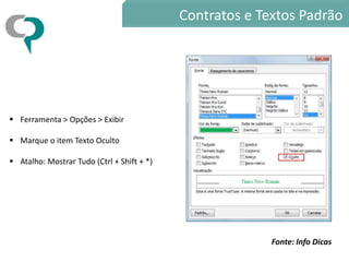 Contratos e Textos Padrão




 Ferramenta > Opções > Exibir

 Marque o item Texto Oculto

 Atalho: Mostrar Tudo (Ctrl + Shift + *)




                                                          Fonte: Info Dicas
 