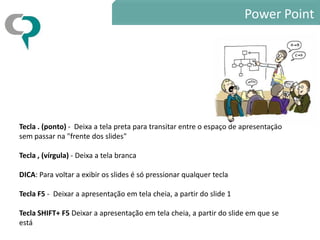 Power Point




Tecla . (ponto) - Deixa a tela preta para transitar entre o espaço de apresentação
sem passar na "frente dos slides"

Tecla , (vírgula) - Deixa a tela branca

DICA: Para voltar a exibir os slides é só pressionar qualquer tecla

Tecla F5 - Deixar a apresentação em tela cheia, a partir do slide 1

Tecla SHIFT+ F5 Deixar a apresentação em tela cheia, a partir do slide em que se
está
 