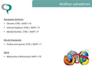 Atalhos salvadores


Navegação Anônima
 Chrome: CTRL + SHIFT + N
 Internet Explorer: CTRL + SHIFT + P
 Mozilla Forefox: CTRL + SHIFT + P


Aba de Navegação
 Fechou sem querer: CTRL + SHIFT + T


Word
 Maiúsculas e Minúsculas: SHIFT + F3
 
