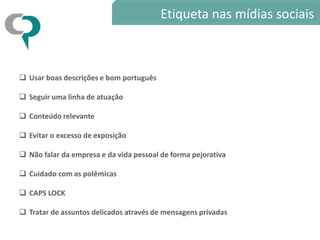 Etiqueta nas mídias sociais



 Usar boas descrições e bom português

 Seguir uma linha de atuação

 Conteúdo relevante

 Evitar o excesso de exposição

 Não falar da empresa e da vida pessoal de forma pejorativa

 Cuidado com as polêmicas

 CAPS LOCK

 Tratar de assuntos delicados através de mensagens privadas
 
