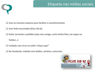 Etiqueta nas mídias sociais



 Usar os mesmos avatares para facilitar o reconhecimento

 Usar links encurtados (Dica: bit.ly)

 Evitar correntes e pedidos (seja meu amigo, curta minha foto, me segue no

   Twitter...)

 Cuidado com vírus no estilo “clique aqui”

 No Facebook: cuidado com bolões, sorteios, concursos.
 