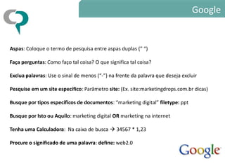 Google


Aspas: Coloque o termo de pesquisa entre aspas duplas (” “)

Faça perguntas: Como faço tal coisa? O que significa tal coisa?

Exclua palavras: Use o sinal de menos (“-”) na frente da palavra que deseja excluir

Pesquise em um site específico: Parâmetro site: (Ex. site:marketingdrops.com.br dicas)

Busque por tipos específicos de documentos: “marketing digital” filetype: ppt

Busque por Isto ou Aquilo: marketing digital OR marketing na internet

Tenha uma Calculadora: Na caixa de busca  34567 * 1,23

Procure o significado de uma palavra: define: web2.0
 