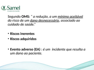 Segundo OMS: “ a redução, a um mínimo aceitável
do risco de um dano desnecessário, associado ao
cuidado de saúde.”
• Riscos inerentes
• Riscos adquiridos
• Evento adverso (EA) : é um incidente que resulta a
um dano ao paciente.
 