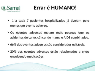 Errar é HUMANO!
• 1 a cada 7 pacientes hospitalizados já tiveram pelo
menos um evento adverso.
• Os eventos adversos matam mais pessoas que os
acidentes de carro, câncer de mama e AIDS combinados.
• 66% dos eventos adversos são considerados evitáveis.
• 20% dos eventos adversos estão relacionados a erros
envolvendo medicações.
 