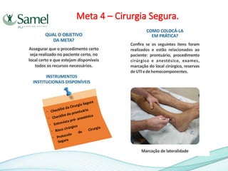 Meta 4 – Cirurgia Segura.
- Checklist da Cirurgia Segura
- Checklist do prontuário
- Entrevista pré- anestésica
- Risco cirúrgico
- Protocolo
de Cirurgia
Segura
 