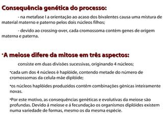Consequência genética do processo:
        - na metafase I a orientação ao acaso dos bivalentes causa uma mistura de
material materno e paterno pelos dois núcleos filhos;
       - devido ao crossing-over, cada cromossoma contém genes de origem
materna e paterna.



•A meiose difere da mitose em três aspectos:
        consiste em duas divisões sucessivas, originando 4 núcleos;
    •cada um dos 4 núcleos é haplóide, contendo metade do número de
    cromossomas da celula-mãe diplóide;
    •os núcleos haplóides produzidos contêm combinações génicas inteiramente
    novas. 
    •Por este motivo, as consequências genéticas e evolutivas da meiose são
    profundas. Devido á meiose e á fecundação os organismos diplóides existem
    numa variedade de formas, mesmo os da mesma espécie.
 