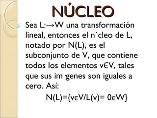 NÚCLEO Sea L:->W una transformación lineal, entonces el núcleo de L, notado por N(L), es el subconjunto de V, que contiene todos los elementos v Є V, tales que sus imágenes son iguales a cero. Así: N(L)={v є V/L(v)= 0 є W} 