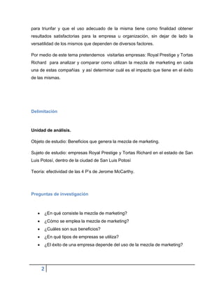 para triunfar y que el uso adecuado de la misma tiene como finalidad obtener
resultados satisfactorias para la empresa u organización, sin dejar de lado la
versatilidad de los mismos que dependen de diversos factores.
Por medio de este tema pretendemos visitarlas empresas: Royal Prestige y Tortas
Richard para analizar y comparar como utilizan la mezcla de marketing en cada
una de estas compañías y así determinar cuál es el impacto que tiene en el éxito
de las mismas.

Delimitación

Unidad de análisis.
Objeto de estudio: Beneficios que genera la mezcla de marketing.
Sujeto de estudio: empresas Royal Prestige y Tortas Richard en el estado de San
Luis Potosí, dentro de la ciudad de San Luis Potosí
Teoría: efectividad de las 4 P’s de Jerome McCarthy.

Preguntas de investigación

¿En qué consiste la mezcla de marketing?
¿Cómo se emplea la mezcla de marketing?
¿Cuáles son sus beneficios?
¿En qué tipos de empresas se utiliza?
¿El éxito de una empresa depende del uso de la mezcla de marketing?

2

 