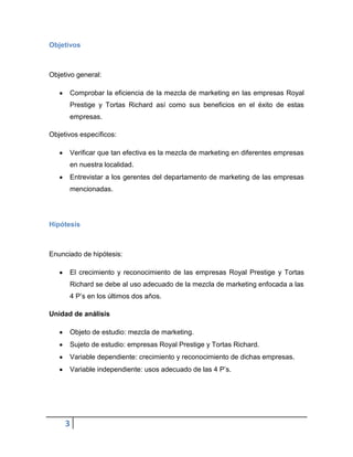 Objetivos

Objetivo general:
Comprobar la eficiencia de la mezcla de marketing en las empresas Royal
Prestige y Tortas Richard así como sus beneficios en el éxito de estas
empresas.
Objetivos específicos:
Verificar que tan efectiva es la mezcla de marketing en diferentes empresas
en nuestra localidad.
Entrevistar a los gerentes del departamento de marketing de las empresas
mencionadas.

Hipótesis

Enunciado de hipótesis:
El crecimiento y reconocimiento de las empresas Royal Prestige y Tortas
Richard se debe al uso adecuado de la mezcla de marketing enfocada a las
4 P’s en los últimos dos años.
Unidad de análisis
Objeto de estudio: mezcla de marketing.
Sujeto de estudio: empresas Royal Prestige y Tortas Richard.
Variable dependiente: crecimiento y reconocimiento de dichas empresas.
Variable independiente: usos adecuado de las 4 P’s.

3

 