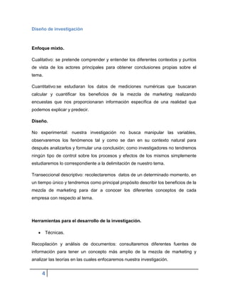 Diseño de investigación

Enfoque mixto.
Cualitativo: se pretende comprender y entender los diferentes contextos y puntos
de vista de los actores principales para obtener conclusiones propias sobre el
tema.
Cuantitativo:se estudiaran los datos de mediciones numéricas que buscaran
calcular y cuantificar los beneficios de la mezcla de marketing realizando
encuestas que nos proporcionaran información específica de una realidad que
podemos explicar y predecir.
Diseño.
No experimental: nuestra investigación no busca manipular las variables,
observaremos los fenómenos tal y como se dan en su contexto natural para
después analizarlos y formular una conclusión; como investigadores no tendremos
ningún tipo de control sobre los procesos y efectos de los mismos simplemente
estudiaremos lo correspondiente a la delimitación de nuestro tema.
Transeccional descriptivo: recolectaremos datos de un determinado momento, en
un tiempo único y tendremos como principal propósito describir los beneficios de la
mezcla de marketing para dar a conocer los diferentes conceptos de cada
empresa con respecto al tema.

Herramientas para el desarrollo de la investigación.
Técnicas.
Recopilación y análisis de documentos: consultaremos diferentes fuentes de
información para tener un concepto más amplio de la mezcla de marketing y
analizar las teorías en las cuales enfocaremos nuestra investigación.

4

 