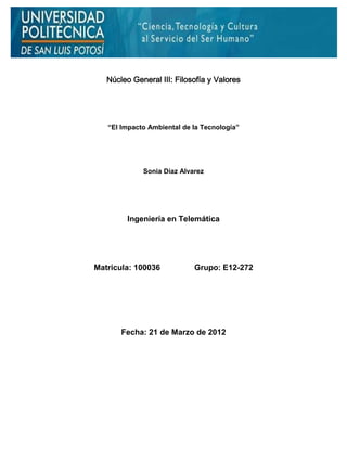 Núcleo General III: Filosofía y Valores




   “El Impacto Ambiental de la Tecnología”




             Sonia Díaz Alvarez




         Ingeniería en Telemática




Matricula: 100036           Grupo: E12-272




       Fecha: 21 de Marzo de 2012
 