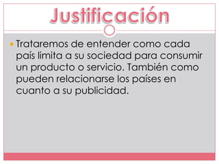  Trataremos de entender como cada
 país limita a su sociedad para consumir
 un producto o servicio. También como
 pueden relacionarse los países en
 cuanto a su publicidad.
 