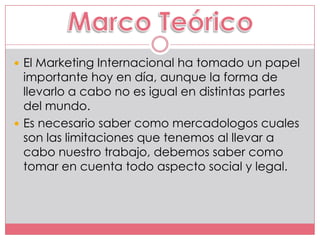  El Marketing Internacional ha tomado un papel
  importante hoy en día, aunque la forma de
  llevarlo a cabo no es igual en distintas partes
  del mundo.
 Es necesario saber como mercadologos cuales
  son las limitaciones que tenemos al llevar a
  cabo nuestro trabajo, debemos saber como
  tomar en cuenta todo aspecto social y legal.
 