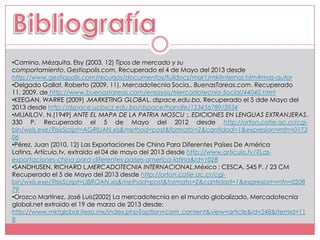 •Camino, Mézquita, Elsy (2003, 12) Tipos de mercado y su
comportamiento, Gestiopolis.com, Recuperado el 4 de Mayo del 2013 desde
http://www.gestiopolis.com/recursos/documentos/fulldocs/mar1/mktinternal.htm#mas-autor
•Delgado Gallat, Roberto (2009, 11). Mercadotecnia Socia,. BuenasTareas.com. Recuperado
11, 2009, de http://www.buenastareas.com/ensayos/Mercadotecnia-Social/44040.html
•KEEGAN, WARRE (2009) .MARKETING GLOBAL. dspace.edu.bo, Recuperado el 5 dde Mayo del
2013 desde http://dspace.ucbscz.edu.bo/dspace/handle/123456789/3934
•MIJAILOV, N.(1949) ANTE EL MAPA DE LA PATRIA MOSCU :. EDICIONES EN LENGUAS EXTRANJERAS.
330 P. Recuperado el 5 de Mayo del 2012 desde http://orton.catie.ac.cr/cgi-
bin/wxis.exe/?IsisScript=AGRIUAN.xis&method=post&formato=2&cantidad=1&expresion=mfn=0173
06
•Pérez, Juan (2010, 12) Las Exportaciones De China Para Diferentes Países De América
Latina, Artículo.tv, extraido el 04 de mayo del 2013 desde http://www.articulo.tv/?Las-
exportaciones-china-para-diferentes-paises-america-latina&id=1028
•SANDHUSEN, RICHARD L.MERCADOTECNIA INTERNACIONAL.México : CESCA. 545 P. / 23 CM
Recuperado el 5 de Mayo del 2013 desde http://orton.catie.ac.cr/cgi-
bin/wxis.exe/?IsisScript=LIBROAN.xis&method=post&formato=2&cantidad=1&expresion=mfn=0208
79
•Orozco Martínez, José Luis(2002) La mercadotecnia en el mundo globalizado, Mercadotecnia
global.net extraido el 19 de marzo de 2013 desde:
http://www.mktglobal.iteso.mx/index.php?option=com_content&view=article&id=248&Itemid=11
8
 