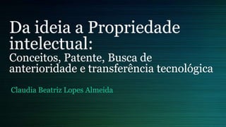 Da ideia a Propriedade 
intelectual: 
Conceitos, Patente, Busca de 
anterioridade e transferência tecnológica 
Claudia Beatriz Lopes Almeida 
 