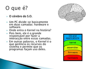 O cérebro do S.O.Um PC divide-se basicamente em duas camadas: hardware e software.Onde entra o Kernel na história?Pois bem, ele é o grande responsável por fazer a interacção entre essas camadas.Em outras palavras, o Kernel é o que gerência os recursos do sistema e permite que os programas façam uso deles.O que é?