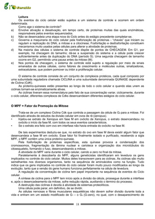 Leitura
     Os eventos do ciclo celular estão sujeitos a um sistema de controle e ocorrem em ordem
determinada.
     Como age o sistema de controle?
a)   Envolve ativação e desativação, em tempo certo, de proteínas muitas das quais enzimáticas,
     responsáveis pelos eventos sequenciados.
b)   Não se desencadeia uma etapa nova do Ciclo antes do estágio precedente completar-se.
c)   Governa a maquinaria do ciclo celular pela fosforização de proteínas - “chaves” que iniciam ou
     regulam a replicação do DNA, a mitose e a citocinese; Fosforilação e desfosforilação constituem
     mecanismos muito usados pelas células para alterar a atividade de proteínas.
d)   Na maioria das células o sistema de controle dispõe de pontos de CHECAGEM. Em G1, por
     exemplo, há checagem do tamanho; dá-se a suspensão do sistema e a célula pode crescer
     suficientemente antes da duplicação do DNA (período S). Uma segunda checagem de tamanho
     ocorre em G2, permitindo uma pausa antes da mitose (M).
e)   Nos pontos de checagem, o sistema de controle está sujeito a regulação por meio de sinais
     emanados de outras células, como fatores de crescimento e moléculas outras, sinalizadoras,
     extracelulares, que podem pomover ou inibir a proliferação celular.

       O sistema de controle consiste de um conjunto de complexos protéicos, cada qual composto por
uma subunidade reguladora chamada CICLINA e uma subunidade denominada QUINASE dependente
de Ciclina (CdK).
       As proteíno-quinases estão presentes ao longo de todo o ciclo celular e quando elas unem as
ciclinas tornam-se enzimaticamente ativas.
       As ciclinas tiveram essa nomenclatura pelo fato de sua concentração variar, ciclicamente, durante
o ciclo celular, diferentes complexos de Cdks desencandeiam diferentes estágios do ciclo celular.


O MPF = Fator da Promoção da Mitose

       Trata-se de um complexo Ciclina Cdk que controla a passagem da célula de G2 para a mitose. Foi
identificado através de estudos da divisão celular em ovos de rã (xenopus).
•      Injetou-se extrato de Xenopus em fase M em ovócito de Xenopus, o extrato desencandeou no
       ovócito o início da fase M, com todos os seus eventos característicos.
•      Se o extrato era feito com ovo em interfase não havia entrada do ovócito na fase M.

      De tais experimentos deduziu-se que, no extrato do ovo em fase M devia existir algum fator que
desencandeia a fase M em ovócito. Esse fator foi finalmente isolado e purificado, recebendo a sigla
MPF, o MPF contém uma única proteíno-quinase.
      Pela fosforilação de proteínas específicas, esta quinase provoca a condensação dos
cromossomos, fragmentação da lâmina nuclear e carioteca e organização dos microtúbulos do
citoesqueleto, formando o fuso, desencandeando a mitose.
      A atividade do MPF varia durante o ciclo celular, caindo a zero no final da mitose.
      Paralelamente à descoberta do MPF, alguns geneticistas identificaram em levedura os gens
implicados no controle do ciclo celular. Muitos deles transcrevem para as ciclinas. As ciclinas são muito
semelhantes nos diversos organismos, tanto na sequência de aminoácidos como na função. Tudo
indica que os gens implicados no controle do ciclo celular foram muito pouco modificados ao longo da
evolução, tanto que a versão do gene humano funciona perfeitamente na célula de levedura.
      A regulação da concentração de ciclina tem papel importante na sequência de eventos do Ciclo
celular.
      A síntese de ciclina para o MPF tem início após a divisão da célula, prossegue durante a intérfase
e, após o desencadeamento da mitose, sofre redução rápida, auxiliando o término do processo.
      A destruição das ciclinas é devida à atividade de sistemas proteolíticos.
      Uma célula pode parar, em definitivo, de se dividir.
      As células nervosas e fibras musculares esqueléticas não devem sofrer divisão durante toda a
vida e entram em um estado modificado de G1 – o Go (G-zero), no qual, com o desaparecimento de


                                                   18
 