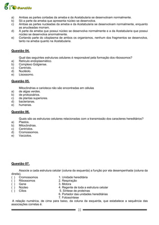a)   Ambas as partes cortadas da ameba e da Acetabularia se desenvolvam normalmente.
b)   Só a parte da ameba que apresenta núcleo se desenvolva.
c)   Ambas as partes nucleadas da ameba e da Acetabularia se desenvolvam normalmente, enquanto
     as anucleadas morram.
d)   A parte da ameba que possui núcleo se desenvolva normalmente e a da Acetabularia que possui
     núcleo se desenvolva anormalmente.
e)   Cortando parte do citoplasma de ambos os organismos, nenhum dos fragmentos se desenvolva,
     tanto na ameba quanto na Acetabularia.


Questão 04.

     Qual das seguintes estruturas celulares é responsável pela formação dos ribossomos?
a)   Retículo endoplasmático.
b)   Complexo Golgiense.
c)   Centríolo.
d)   Nucléolo.
e)   Lisossomo.

Questão 05.

     Mitocôndrias e carioteca não são encontradas em células
a)   de algas verdes.
b)   de protozoários.
c)   de plantas superiores.
d)   bacterianas.
e)   humanas.

Questão 06.

     Quais são as estruturas celulares relacionadas com a transmissão dos caracteres hereditários?
a)   Plastos.
b)   Mitocôndrias.
c)   Centríolos.
d)   Cromossomos.
e)   Vacúolos.




Questão 07.

       Associe a cada estrutura celular (coluna da esquerda) a função por ela desempenhada (coluna da
direita).
( ) Cromossomos                      1. Unidade hereditária
( ) Ribossomos                       2. Respiração
( ) Gene                             3. Motora
( ) Núcleo                           4. Regente de toda a estrutura celular
( ) Cílios                            5. Síntese de proteínas
                                     6. Portador das unidades hereditárias
                                     7. Fotossíntese
 A relação numérica, de cima para baixo, da coluna da esquerda, que estabelece a sequência das
associações corretas é:
                                                 22
 