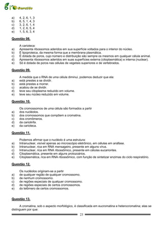a)   4, 2, 6, 1, 3
b)   6, 5, 1, 4, 3
c)   3, 2, 6, 1, 4
d)   1, 2, 6, 5, 4
e)   1, 5, 6, 3, 4

Questão 08.

     A carioteca:
a)   Apresenta ribossomos aderidos em sua superfície voltados para o interior do núcleo.
b)   É lipoproteica, da mesma forma que a membrana plasmática.
c)   É dotada de poros, cujo número e distribuição são sempre os mesmos em qualquer célula animal.
d)   Apresenta ribossomos aderidos em suas superfícies externa (citoplasmática) e interna (nuclear).
e)   Só é dotada de poros nas células de vegetais superiores e de vertebrados.

Questão 09.

     A medida que o RNA de uma célula diminui, podemos deduzir que ela:
a)   está prestes a se dividir.
b)   está prestes a morrer.
c)   acabou de se dividir.
d)   teve seu citoplasma reduzido em volume.
e)   teve seu núcleo reduzido em volume.

Questão 10.

     Os cromossomos de uma célula são formados a partir
a)   dos nucléolos.
b)   dos cromossomos que compõem a cromatina.
c)   dos cromômeros.
d)   da cariolinfa.
e)   da carioteca.

Questão 11.

     Podemos afirmar que o nucléolo é uma estrutura:
a)   Intranuclear, visível apenas ao microscópio eletrônico, em células em anáfase.
b)   Intranuclear, rica em RNA mensageiro, presente em alguns vírus.
c)   Intranuclear, rica em RNA ribossômico, presente em células eucariontes.
d)   Citoplasmática, presente em alguns protozoários.
e)   Citoplasmática, rica em RNA ribossômico, com função de sintetizar enzimas do ciclo respiratório.

Questão 12.

     Os nucléolos originam-se a partir
a)   de qualquer região de qualquer cromossomo.
b)   de nenhum cromossomo.
c)   de regiões especiais de qualquer cromossomo.
d)   de regiões especiais de certos cromossomos.
e)   do telômero de certos cromossomos.


Questão 13.

      A cromatina, sob o aspecto morfológico, é classificada em eucromatina e heterocromatina; elas se
distinguem por que:
                                                 23
 