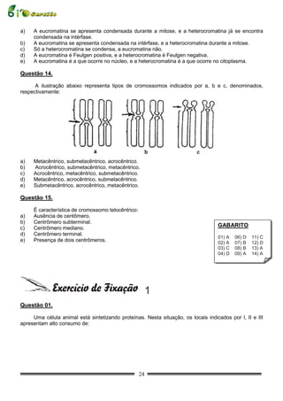a)   A eucromatina se apresenta condensada durante a mitose, e a heterocromatina já se encontra
     condensada na intérfase.
b)   A eucromatina se apresenta condensada na intérfase, e a heterocromatina durante a mitose.
c)   Só a heterocromatina se condensa, a eucromatina não.
d)   A eucromatina é Feulgen positiva, e a heterocromatina é Feulgen negativa.
e)   A eucromatina é a que ocorre no núcleo, e a heterocromatina é a que ocorre no citoplasma.

Questão 14.

      A ilustração abaixo representa tipos de cromossomos indicados por a, b e c, denominados,
respectivamente:




a)   Metacêntrico, submetacêntrico, acrocêntrico.
b)   Acrocêntrico, submetacêntrico, metacêntrico.
c)   Acrocêntrico, metacêntrico, submetacêntrico.
d)   Metacêntrico, acrocêntrico, submetacêntrico.
e)   Submetacêntrico, acrocêntrico, metacêntrico.

Questão 15.

     É característica de cromossomo telocêntrico:
a)   Ausência de centômero.
b)   Centrômero subterminal.
c)   Centrômero mediano.
                                                                                   GABARITO
d)   Centrômero terminal.
                                                                                   01) A   06) D   11) C
e)   Presença de dois centrômeros.                                                 02) A   07) B   12) D
                                                                                   03) C   08) B   13) A
                                                                                   04) D   09) A   14) A
                                                                                   05) D   10) B   15) D




                                                         1
Questão 01.

     Uma célula animal está sintetizando proteínas. Nesta situação, os locais indicados por l, II e III
apresentam alto consumo de:




                                                    24
 