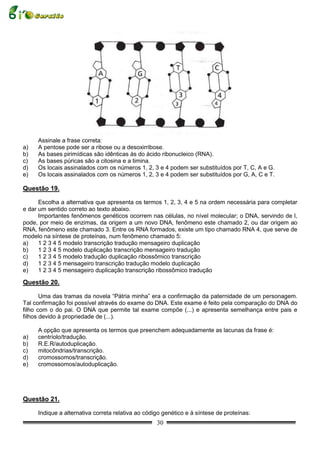 Assinale a frase correta:
a)   A pentose pode ser a ribose ou a desoxirribose.
b)   As bases pirimídicas são idênticas às do ácido ribonucleico (RNA).
c)   As bases púricas são a citosina e a timina.
d)   Os locais assinalados com os números 1, 2, 3 e 4 podem ser substituídos por T, C, A e G.
e)   Os locais assinalados com os números 1, 2, 3 e 4 podem ser substituídos por G, A, C e T.

Questão 19.

      Escolha a alternativa que apresenta os termos 1, 2, 3, 4 e 5 na ordem necessária para completar
e dar um sentido correto ao texto abaixo.
      Importantes fenômenos genéticos ocorrem nas células, no nível molecular; o DNA, servindo de l,
pode, por meio de enzimas, da origem a um novo DNA, fenômeno este chamado 2, ou dar origem ao
RNA, fenômeno este chamado 3. Entre os RNA formados, existe um tipo chamado RNA 4, que serve de
modelo na síntese de proteínas, num fenômeno chamado 5:
a)    1 2 3 4 5 modelo transcrição tradução mensageiro duplicação
b)    1 2 3 4 5 modelo duplicação transcrição mensageiro tradução
c)    1 2 3 4 5 modelo tradução duplicação ribossômico transcrição
d)    1 2 3 4 5 mensageiro transcrição tradução modelo duplicação
e)    1 2 3 4 5 mensageiro duplicação transcrição ribossômico tradução

Questão 20.

       Uma das tramas da novela “Pátria minha” era a confirmação da paternidade de um personagem.
Tal confirmação foi possível através do exame do DNA. Este exame é feito pela comparação do DNA do
filho com o do pai. O DNA que permite tal exame compõe (...) e apresenta semelhança entre pais e
filhos devido à propriedade de (...).

     A opção que apresenta os termos que preenchem adequadamente as lacunas da frase é:
a)   centríolo/tradução.
b)   R.E.R/autoduplicação.
c)   mitocôndrias/transcrição.
d)   cromossomos/transcrição.
e)   cromossomos/autoduplicação.




Questão 21.

     Indique a alternativa correta relativa ao código genético e à síntese de proteínas:
                                                   30
 