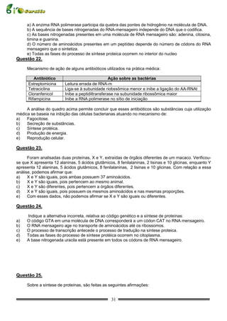 a) A enzima RNA polimerase participa da quebra das pontes de hidrogênio na molécula de DNA.
     b) A sequência de bases nitrogenadas do RNA-mensageiro independe do DNA que o codifica.
     c) As bases nitrogenadas presentes em uma molécula de RNA mensageiro são: adenina, citosina,
     timina e guanina.
     d) O número de aminoácidos presentes em um peptídeo depende do número de códons do RNA
     mensageiro que o sintetiza.
     e) Todas as fases do processo de síntese proteica ocorrem no interior do nucleo
Questão 22.

     Mecanismo de ação de alguns antibióticos utilizados na prática médica:

         Antibiótico                               Ação sobre as bactérias
      Estreptomicina      Leitura errada de RNA-m
      Tetraciclina        Liga-se à subunidade riobssômica menor e inibe a ligação do AA-RNAt
      Cloranfenicol       Inibe a peptidiltransferase na subunidade ribossômica maior
      Rifampicina         Inibe a RNA polimerase no sítio de iniciação

     A análise do quadro acima permite concluir que esses antibióticos são substâncias cuja utilização
médica se baseia na inibição das células bacterianas atuando no mecanismo de:
a)   Fagocitose.
b)   Secreção de substâncias.
c)   Síntese protéica.
d)   Produção de energia.
e)   Reprodução celular.

Questão 23.

      Foram analisadas duas proteínas, X e Y, extraídas de órgãos diferentes de um macaco. Verificou-
se que X apresenta 12 alaninas, 5 ácidos glutâmicos, 8 fenilalaninas, 2 lisinas e 10 glicinas, enquanto Y
apresenta 12 alaninas, 5 ácidos glutâmicos, 8 fenilalaninas, 2 lisinas e 10 glicinas. Com relação a essa
análise, podemos afirmar que:
a)    X e Y são iguais, pois ambas possuem 37 aminoácidos.
b)    X e Y são iguais, pois pertencem ao mesmo animal.
c)    X e Y são diferentes, pois pertencem a órgãos diferentes.
d)    X e Y são iguais, pois possuem os mesmos aminoácidos e nas mesmas proporções.
e)    Com esses dados, não podemos afirmar se X e Y são iguais ou diferentes.

Questão 24.

     Indique a alternativa incorreta, relativa ao código genético e a síntese de proteínas:
a)   O código GTA em uma molécula de DNA corresponderá a um códon CAT no RNA mensageiro.
b)   O RNA mensageiro age no transporte de aminoácidos até os ribossomos.
c)   O processo de transcrição antecede o processo de tradução na síntese proteica.
d)   Todas as fases do processo de síntese protéica ocorrem no citoplasma.
e)   A base nitrogenada uracila está presente em todos os códons de RNA mensageiro.




Questão 25.

     Sobre a síntese de proteínas, são feitas as seguintes afirmações:


                                                   31
 