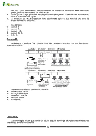 I.     Um RNA-t (RNA transportador) transporta sempre um determinado aminoácido. Esse aminoácido,
       porém, pode ser transporta do por vários RNA-t.
II.    A tradução do código químico do RNA-m (RNA mensageiro) ocorre nos ribossomos localizados no
       retículo endoplasmático rugoso.
III.   As moléculas de RNA-t apresentam numa determinada região da sua molécula uma trinca de
       bases denominada anticódon.

       São corretas:
a)     apenas II.
b)     apenas III.
c)     apenas I e II.
d)     apenas II e III.
e)     I, II e III.

Questão 26.

     Ao longo da molécula de DNA, existem quatro tipos de genes que atuam como está demonstrado
no esquema abaixo:




       São esses mecanismos que tornam possível a:
a)     Diferenciação celular.
b)     Produção de energia.
c)     Duplicação de RNA.
d)     Mutação gênica.
e)     Lise celular.




Questão 27.

     A diferenciação celular, que permite às células adquirir morfologia e função características para
cada tecido, envolve basicamente:

                                                 32
 