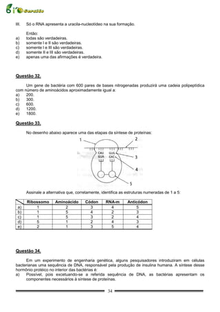 III.   Só o RNA apresenta a uracila-nucleotídeo na sua formação.

       Então:
a)     todas são verdadeiras.
b)     somente l e II são verdadeiras.
c)     somente l e III são verdadeiras.
d)     somente II e III são verdadeiras.
e)     apenas uma das afirmações é verdadeira.



Questão 32.

     Um gene de bactéria com 600 pares de bases nitrogenadas produzirá uma cadeia polipeptídica
com número de aminoácidos aproximadamente igual a:
a)   200.
b)   300.
c)   600.
d)   1200.
e)   1800.

Questão 33.

       No desenho abaixo aparece uma das etapas da síntese de proteínas:




       Assinale a alternativa que, corretamente, identifica as estruturas numeradas de 1 a 5:

       Ribossomo       Aminoácido      Códon       RNA-m       Anticódon
 a)        1               2             3           4             5
 b)        1               5             4           2             3
 c)        1               5             3           2             4
 d)        5               1             2           4             3
 e)        2               1             3           5             4




Questão 34.

     Em um experimento de engenharia genética, alguns pesquisadores introduziram em células
bacterianas uma sequência de DNA, responsável pela produção de insulina humana. A síntese desse
hormônio protéico no interior das bactérias é:
a)   Possível, pois excetuando-se a referida sequência de DNA, as bactérias apresentam os
     componentes necessários à síntese de proteínas.

                                                    34
 