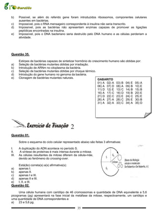 b)     Possível, se além do referido gene foram introduzidos ribossomos, componentes celulares
       ausentes em bactérias.
c)     Impossível, pois o RNA mensageiro correspondente à insulina não seria transcrito.
d)     Impossível, pois as bactérias não apresentam enzimas capazes de promover as ligações
       peptídicas encontradas na insulina.
e)     Impossível, pois o DNA bacteriano seria destruído pelo DNA humano e as células perderiam a
       atividade.




Questão 35.

       Estirpes de bactérias capazes de sintetizar hormônio do crescimento humano são obtidas por:
a)     Seleção de bactérias mutantes obtidas por irradiação.
b)     Introdução de ARNm no citoplasma da bactéria.
c)     Seleção de bactérias mutantes obtidas por choque térmico.
d)     Introdução do gene humano no genoma da bactéria.
e)     Clonagem de bactérias mutantes naturais.
                                                                   GABARITO
                                                                   01) A 02) A 03) B 04) E 05) A
                                                                   06) A 07) D 08) A 09) B 10) E
                                                                   11) D 12) E 13) C 14) B 15) B
                                                                   16) A 17) C 18) D 19) B 20) E
                                                                   21) D 22) C 23) E 24) C 25) E
                                                                   26) A 27) A 28) C 29) E 30) B
                                                                   31) A 32) A 33) C 34) A 35) D




                                                 2
Questão 01.

       Sobre o esquema do ciclo celular representado abaixo são feitas 3 afirmativas:

I.     A duplicação do ADN acontece no período S.
II.     A síntese de proteínas é mais intensa durante a mitose.
III.   As células resultantes da mitose diferem da célula-mãe,
       devido ao fenômeno do crossing-over.

       Está(ão) correta(s) a(s) afirmativa(s):
a)     apenas I.
b)     apenas II.
c)     apenas I e III.
d)     apenas II e III.
e)     I, II, e III.
Questão 02.

      Uma célula humana com cariótipo de 46 cromossomas e quantidade de DNA equivalente a 5,6
picogramas (pg) apresentará na fase inicial da metáfase da mitose, respectivamente, um cariótipo e
uma quantidade de DNA correspondentes a:
a)    23 e 5,6 pg.
                                                     35
 