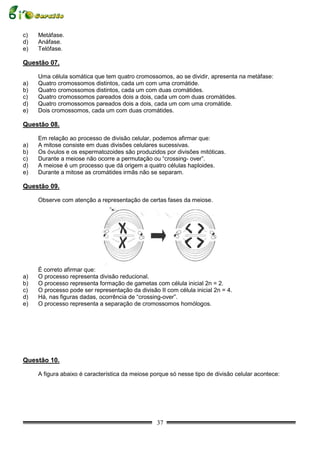 c)   Metáfase.
d)   Anáfase.
e)   Telófase.

Questão 07.

     Uma célula somática que tem quatro cromossomos, ao se dividir, apresenta na metáfase:
a)   Quatro cromossomos distintos, cada um com uma cromátide.
b)   Quatro cromossomos distintos, cada um com duas cromátides.
c)   Quatro cromossomos pareados dois a dois, cada um com duas cromátides.
d)   Quatro cromossomos pareados dois a dois, cada um com uma cromátide.
e)   Dois cromossomos, cada um com duas cromátides.

Questão 08.

     Em relação ao processo de divisão celular, podemos afirmar que:
a)   A mitose consiste em duas divisões celulares sucessivas.
b)   Os óvulos e os espermatozoides são produzidos por divisões mitóticas.
c)   Durante a meiose não ocorre a permutação ou “crossing- over”.
d)   A meiose é um processo que dá origem a quatro células haploides.
e)   Durante a mitose as cromátides irmãs não se separam.

Questão 09.

     Observe com atenção a representação de certas fases da meiose.




     É correto afirmar que:
a)   O processo representa divisão reducional.
b)   O processo representa formação de gametas com célula inicial 2n = 2.
c)   O processo pode ser representação da divisão II com célula inicial 2n = 4.
d)   Há, nas figuras dadas, ocorrência de “crossing-over”.
e)   O processo representa a separação de cromossomos homólogos.




Questão 10.

     A figura abaixo é característica da meiose porque só nesse tipo de divisão celular acontece:




                                                  37
 