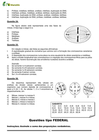 b)     Prófase, metáfase, telófase, anáfase, intérfase, duplicação do DNA.
c)     Intérfase, prófase, metáfase, anáfase, telófase, duplicação do DNA.
d)     Intérfase, duplicação do DNA, prófase, anáfase, metáfase, telófase.
e)     Intérfase, duplicação do DNA, prófase, metáfase, anáfase, telófase.

Questão 24.

     Na figura abaixo está representada uma das fases da
mitose. A fase logo a seguir é a:

a)     Intérfase.
b)     Prófase.
c)     Metáfase.
d)     Anáfase.
e)     Telófase.

Questão 25.

       Em relação à mitose, são feitas as seguintes afirmativas:
I.     A espiralização gradual da cromatina que culmina com a formação dos cromossomos caracteriza
       a prófase;
II.    A disposição dos cromossomos numa placa na zona equatorial da célula caracteriza a metáfase;
III.   Após a divisão longitudinal dos cromossomos e a migração dos cromossomos-filhos para os pólos
       da célula, haverá reconstrução dos envoltórios nucleares durante a anáfase.

       Assinale:
a)     Se somente I e II estiverem corretas.
b)     Se somente II e III estiverem corretas.
c)     Se somente I e III estiverem corretas.
d)     Se somente II estiver correia.
e)     Se I, II e III estiverem corretas.

Questão 26.

      Os desenhos representam três células em
anáfase da divisão celular, pertencentes a um
organismo cujo número diploide de cromossomos é
igual a 6 (2n = 6). As células 1, 2 e 3 encontram-se,
respectivamente, em:

a)     Mitose, meiose l e meiose II.
b)     Meiose l, meiose II e mitose.
c)     Meiose II, mitose e meiose l.
d)     Meiose l, mitose e meiose II.
e)     Meiose II, meiose l e mitose.                    GABARITO
                                                        1) A 2) C     3) D    4) B    5) B 6) D 7) B
                                                        8) D 9) C     10) D   11) A   12) A 13) D 14) C
                                                        15) B 16) E   17) D   18) D   19) A 20) D 21) A
                                                        22) B 23) E   24) D   25) A   26) B



                            Questões tipo FEDERAL
Instruções: Assinale a soma das proposições verdadeiras.

                                                   42
 