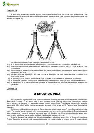 Questão 01

     A ilustração abaixo representa, a partir de micrografia eletrônica, trecho de uma molécula de DNA
de célula eucariótica em que são evidenciados sítios de replicação (I) e detalhes esquemáticos de um
desses sítios (II e III).




     Os dados apresentados na ilustração permitem concluir:
(01) A ocorrência de múltiplos sítios de replicação torna mais rápida a duplicação da molécula.
(02) O antiparalelismo dos dois filamentos da molécula de DNA é mantido pelo modo de ação da DNA
     polimerase.
(04) O pareamento específico de nucleotídeos é o mecanismo básico que assegura a alta fideliddae na
     replicação do DNA.
(08) No processo de replicação do DNA ocorre a formação de uma molécula-filha, contendo dois
     filamentos novos.
(16) A separação das fitas da molécula de DNA ocorre com a quebra das pontes de hidrogênio.
(32) A finalidade imediata do processo de replicação é assegurar a produção das proteínas celulares.
(64) A replicação é o mecanismo que garante a preservação da informação genética através das
     gerações.

Questão 02

                                  O SHOW DA VIDA
      Os genes são os depositários e os transmissores de todas as características gerais e individuais
da espécie humana. E, aí, agem para o bem ou para o mal. São os genes que determinam que no
corpo humano se formem, por exemplo, cabeça, tronco e membros. É também à transmissão genética
que a atriz Michelle Pfeiffer deve o esplendor de seus olhos azuis e PC Farias a sua devastadora
calvície...
      O homem está então condenado de forma inarredável por seus genes? Num futuro próximo, não
mais. Ter ou não ter olhos azuis não é uma questão que atormenta os cientistas do Projeto Genoma.
Mas, diagnosticar, prevenir ou curar as quase seis mil doenças genéticas já classificadas, esse, sim,
será o maior triunfo da humanidade na Idade da Genética que se avizinha...
      A partir da segunda metade da década passada e, sobretudo agora com o desenvolvimento do
Projeto Genoma, a ciência está conseguindo cada vez mais estudar o próprio gene. O novo método

                                                 43
 
