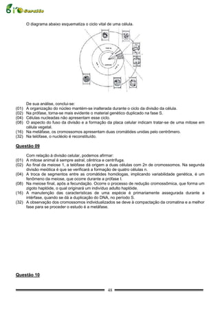 O diagrama abaixo esquematiza o ciclo vital de uma célula.




     De sua análise, conclui-se:
(01) A organização do núcleo mantém-se inalterada durante o ciclo da divisão da célula.
(02) Na prófase, torna-se mais evidente o material genético duplicado na fase S.
(04) Células nucleadas não apresentam esse ciclo.
(08) O aspecto do fuso da divisão e a formação da placa celular indicam tratar-se de uma mitose em
     célula vegetal.
(16) Na metáfase, os cromossomos apresentam duas cromátides unidas pelo centrômero.
(32) Na telófase, o nucléolo é reconstituído.

Questão 09

     Com relação à divisão celular, podemos afirmar:
(01) A mitose animal é sempre astral, cêntrica e centrífuga.
(02) Ao final da meiose 1, a telófase dá origem a duas células com 2n de cromossomos. Na segunda
     divisão meiótica é que se verificará a formação de quatro células n.
(04) A troca de segmentos entre as cromátides homólogas, implicando variabilidade genética, é um
     fenômeno da meiose, que ocorre durante a prófase I.
(08) Na meiose final, após a fecundação. Ocorre o processo de redução cromossômica, que forma um
     zigoto haplóide, o qual originará um indivíduo adulto haplóide.
(16) A manutenção das características de uma espécie é primariamente assegurada durante a
     intérfase, quando se dá a duplicação do DNA, no período S.
(32) A observação dos cromossomos individualizados se deve à compactação da cromatina e a melhor
     fase para se proceder o estudo é a metáfase.




Questão 10


                                                   48
 