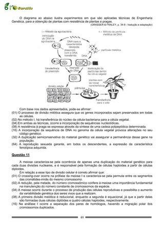 O diagrama ao abaixo ilustra experimentos em que são aplicadas técnicas de Engenharia
Genética, para a obtenção de plantas com resistência de plantas a pragas.
                                                        (GRASSER & FRALEY, p. 34-9 - tradução e adaptação)




      Com base nos dados apresentados, pode-se afirmar:
(01) O processo de divisão mitótica assegura que os genes incorporados sejam preservados em todas
      as células.
(02) No método I, há transferência do núcleo da célula bacteriana para a célula vegetal.
(04) Em ambas as técnicas, ocorre a incorporação de sequências nucleotídicas.
(08) A resistência à praga se expressa através da síntese de uma cadeia polipeptídica determinada.
(16) A incorporação da sequência de DNA no genoma da célula vegetal provoca alterações no seu
      código genético.
(32) A duplicação semiconservativa do material genético vai assegurar a permanência desse gene na
      população.
(64) A reprodução sexuada garante, em todos os descendentes, a expressão da característica
      fenotípica adquirida.

Questão 11

      A meiose caracteriza-se pela ocorrência de apenas uma duplicação do material genético para
cada duas divisões nucleares, e é responsável pela formação de células haploides a partir de células
diploides.
      Em relação a esse tipo de divisão celular é correto afirmar que:
(01) O crossing-over ocorre na prófase da meiose I e caracteriza-se pela permuta entre os segmentos
      das cromátides-irmãs do mesmo cromossomo.
(02) A redução, pela metade, do número cromossômico confere à meiose uma importância fundamental
      na manutenção do número constante de cromossomos da espécie.
(04) A meiose ocorre durante o processo de produção das células reprodutivas e possibilita o aumento
      da variabilidade genética dos seres vivos que a realizam.
(08) A primeira divisão meiótica é reducional, enquanto a segunda é equacional, já que a partir delas
      são formadas duas células diplóides e quatro células haploides, respectivamente.
(16) Na anáfase I ocorre a separação dos pares de homólogos, havendo a migração polar dos
      cromossomos duplicados.


                                                 49
 
