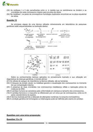 (32) As anáfases I e II são semelhantes entre si, à medida que os centrômeros se dividem e as
      cromátides de cada cromossomo migram para os pólos da célula.
(64) Na metáfase I, os pares de cromossomos homólogos duplicados encontram-se na placa equatorial
      da célula.

Questão 12

     As principais etapas de uma técnica utilizada rotineiramente em laboratórios de pesquisas
genéticas estão esquematizadas na ilustração abaixo.




      Sobre os conhecimentos teóricos aplicados no procedimento ilustrado e sua utilização em
diagnósticos de doenças genéticas, é correto afirmar:
(01) As células do sangue, de importância na técnica utilizada, são as hemácias.
(02) O bloqueio da divisão celular na metáfase garante a visualização dos cromossomos no momento
      de sua compactação máxima.
(04) A presença de duas cromátides nos cromossomos metafásicos reflete a replicação prévia da
      molécula de DNA.
(08) O cariótipo humano se caracteriza pela uniformidade em estrutura e tamanho dos cromossomos.
(16) O cariótipo feminino e o masculino se diferenciam por um único par de cromossomos, entre os 23
      pares característicos da espécie.
(32) A técnica ilustrada permite a detecção de alterações numéricas no conjunto cromossômico.
(64) A condição genética de homozigose ou heterozigose pode ser definida pelo exame do cariótipo.




Questões com uma única proposição:

Questões 13 e 14

                                                50
 