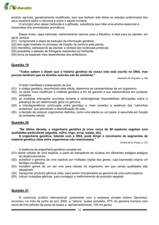 produto agrícola, geneticamente modificado, sem que tenham sido feitos os estudos preliminares dos
seus impactos sobre a natureza e sobre a saúde humana.
      O princípio ativo desse herbicida é o glifosato, substância que inibe uma enzima essencial à
biossíntese dos aminoácidos aromáticos.

       Desse modo, esse herbicida, extremamente danoso para a Biosfera, é letal para as plantas, em
geral, porque:
(01) compromete a etapa da tradução da informação genética.
(02) tem ação imediata no processo de fixação de carbono pela planta.
(03) intensifica, estressando as plantas, a síntese das moléculas proteicas.
(04) possibilita a seleção de linhagens resistentes ao herbicida.
(05) torna as espécies mais dependentes dos antibióticos.


Questão 19

    “Todos sabem e dizem que a história genética da nossa vida está escrita no DNA, mas
poucos lembram que os direitos autorais são do ambiente.”
                                                                               (Azevedo & Cirqueira, p. 46)

     O texto manifesta o pressuposto de que
(01) o código genético, reconhecido pela célula, determina as características de um organismo.
(02) os seres vivos modificam o material genético a fim de garantir a sua sobrevivência em qualquer
     ambiente.
(03) as múltiplas interações ocorridas durante a embriogênese impossibilitam afirmações sobre a
     presença de um determinado gene no genoma.
(04) a interdependência continuada entre genótipo e meio constitui a essência dos “caminhos
     evolutivos” que permitiram a diversificação da vida.
(05) a decisão de produzir organismos distintos, como uma planta ou um peixe, é assumida em função
     do ambiente celular.

Questão 20

     “Na última década, a engenharia genética já criou cerca de 50 espécies vegetais com
qualidades particulares (algodão, milho, trigo, arroz, batata, etc).
     A engenharia genética, lidando com o DNA, pode dirigir o movimento de segmentos de
material genético úteis entre organismos não relacionados.”
                                                                                 (Folha de S. Paulo, p. 27)

      A essência da engenharia genética consiste em
(01) clonar células de uma espécie, a partir do transplante de núcleos em diferentes estágios estágios
      do desenvolvimento.
(02) substituir o genoma de uma espécie por múltiplas cópias dos genes, cuja expressão origina um
      fenótipo modificado.
(03) transferir genes de um ser vivo para células do organismo, em que certas qualidades são
      desejáveis.
(04) transportar produtos gênicos úteis, para serem incorporados ao genoma de uma outra espécie.
(05) induzir mutações gênicas, para conseguir o melhoramento de produtos vegetais.



Questão 21

     O consórcio público internacional, juntamente com a empresa privada Celera Genomics,
anunciou, no mês de junho do ano 2000, a “leitura” quase completa, 97% do genoma humano com
cerca de três bilhões de pares de bases e, aproximadamente, 100 mil genes.
                                                 53
 